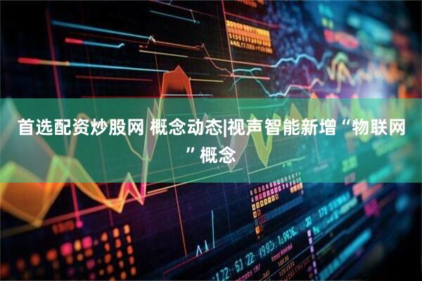 首选配资炒股网 概念动态|视声智能新增“物联网”概念