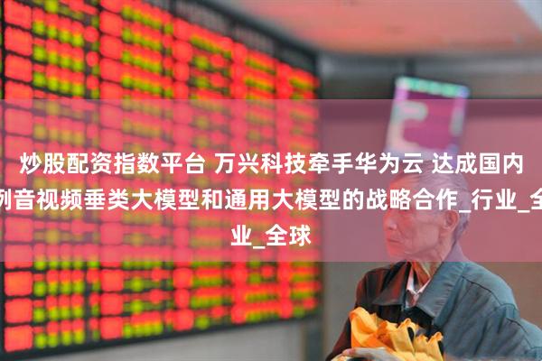 炒股配资指数平台 万兴科技牵手华为云 达成国内首例音视频垂类大模型和通用大模型的战略合作_行业_全球