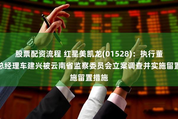 股票配资流程 红星美凯龙(01528)：执行董事兼总经理车建兴被云南省监察委员会立案调查并实施留置措施