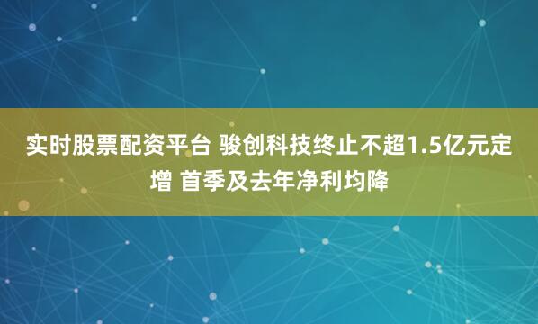 实时股票配资平台 骏创科技终止不超1.5亿元定增 首季及去年净利均降