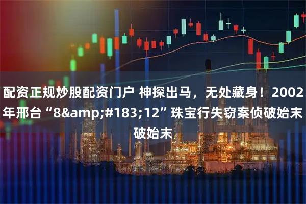 配资正规炒股配资门户 神探出马，无处藏身！2002年邢台“8&#183;12”珠宝行失窃案侦破始末