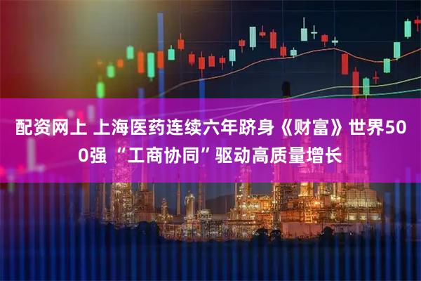 配资网上 上海医药连续六年跻身《财富》世界500强 “工商协同”驱动高质量增长