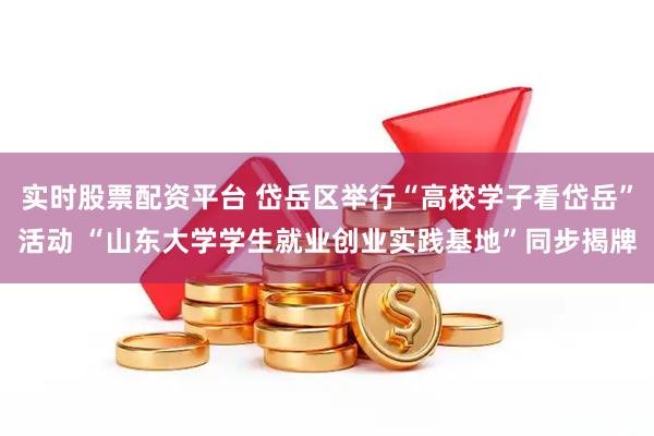 实时股票配资平台 岱岳区举行“高校学子看岱岳”活动 “山东大学学生就业创业实践基地”同步揭牌