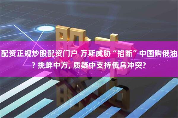 配资正规炒股配资门户 万斯威胁“掐断”中国购俄油? 挑衅中方, 质疑中支持俄乌冲突?