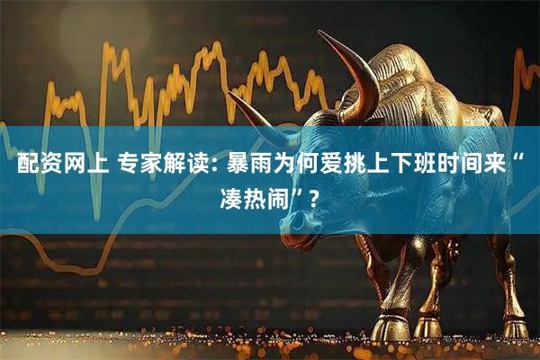 配资网上 专家解读: 暴雨为何爱挑上下班时间来“凑热闹”?