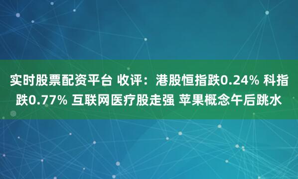 实时股票配资平台 收评：港股恒指跌0.24% 科指跌0.77% 互联网医疗股走强 苹果概念午后跳水