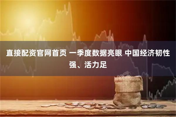 直接配资官网首页 一季度数据亮眼 中国经济韧性强、活力足