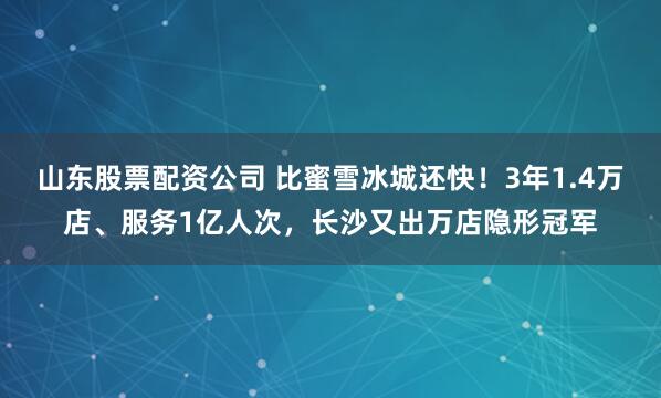 山东股票配资公司 比蜜雪冰城还快！3年1.4万店、服务1亿人次，长沙又出万店隐形冠军
