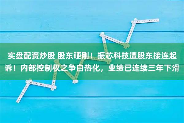 实盘配资炒股 股东硬刚！振芯科技遭股东接连起诉！内部控制权之争白热化，业绩已连续三年下滑