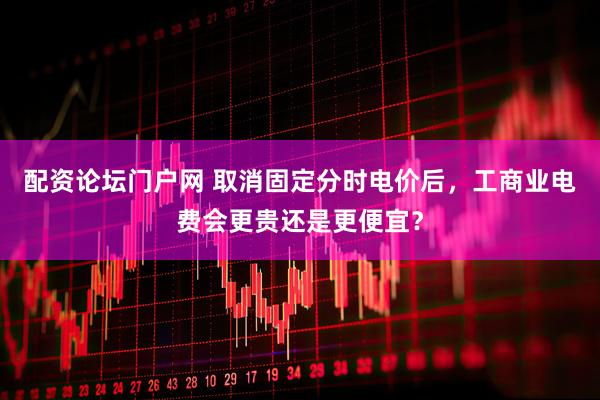 配资论坛门户网 取消固定分时电价后，工商业电费会更贵还是更便宜？