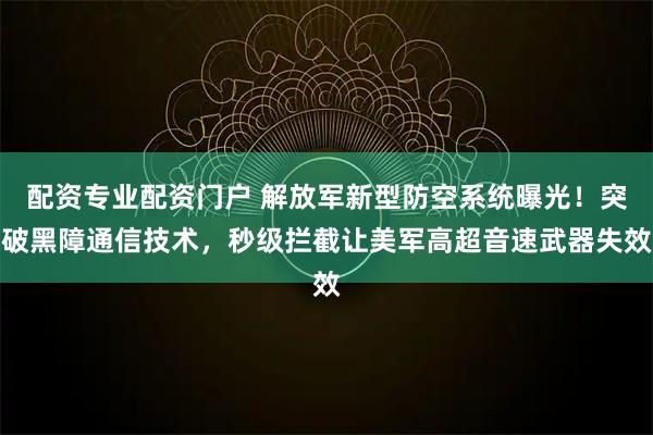 配资专业配资门户 解放军新型防空系统曝光！突破黑障通信技术，秒级拦截让美军高超音速武器失效