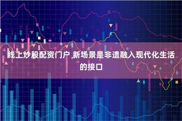 线上炒股配资门户 新场景是非遗融入现代化生活的接口