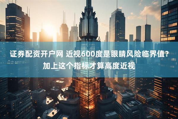 证券配资开户网 近视600度是眼睛风险临界值？加上这个指标才算高度近视