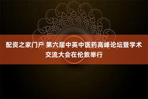 配资之家门户 第六届中英中医药高峰论坛暨学术交流大会在伦敦举行