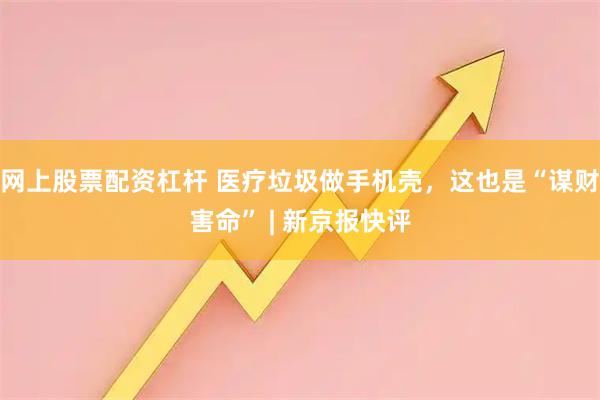 网上股票配资杠杆 医疗垃圾做手机壳，这也是“谋财害命” | 新京报快评