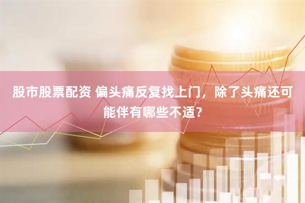股市股票配资 偏头痛反复找上门，除了头痛还可能伴有哪些不适？