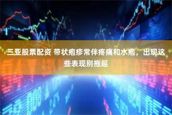 三亚股票配资 带状疱疹常伴疼痛和水疱，出现这些表现别拖延