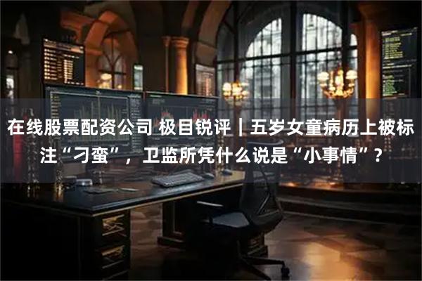 在线股票配资公司 极目锐评｜五岁女童病历上被标注“刁蛮”，卫监所凭什么说是“小事情”？