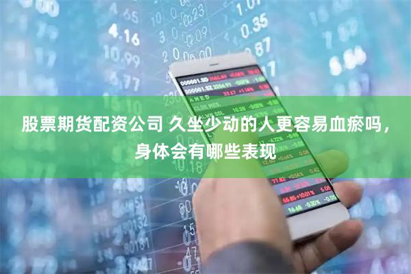 股票期货配资公司 久坐少动的人更容易血瘀吗，身体会有哪些表现