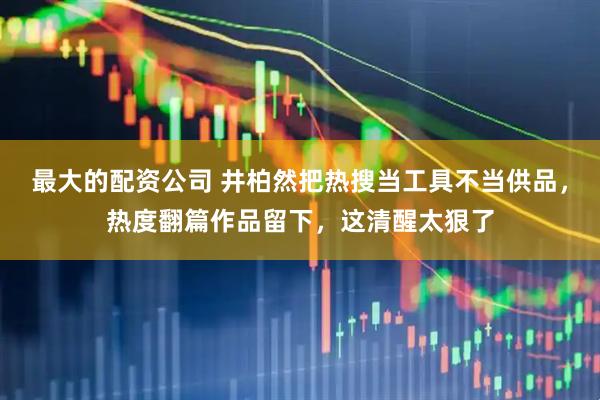 最大的配资公司 井柏然把热搜当工具不当供品，热度翻篇作品留下，这清醒太狠了