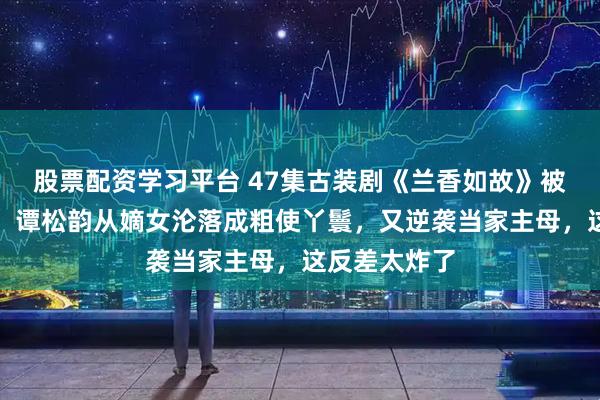 股票配资学习平台 47集古装剧《兰香如故》被称收视年冠，谭松韵从嫡女沦落成粗使丫鬟，又逆袭当家主母，这反差太炸了