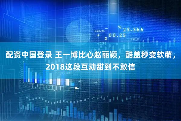 配资中国登录 王一博比心赵丽颖，酷盖秒变软萌，2018这段互动甜到不敢信